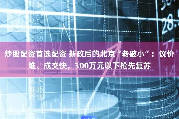 炒股配资首选配资 新政后的北京“老破小”：议价难、成交快，300万元以下抢先复苏