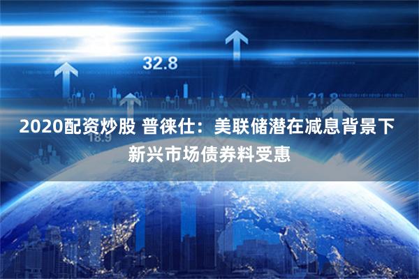 2020配资炒股 普徕仕：美联储潜在减息背景下 新兴市场债券料受惠