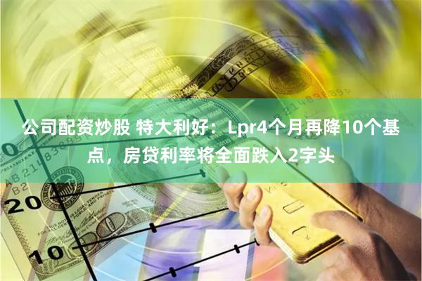 公司配资炒股 特大利好：Lpr4个月再降10个基点，房贷利率将全面跌入2字头