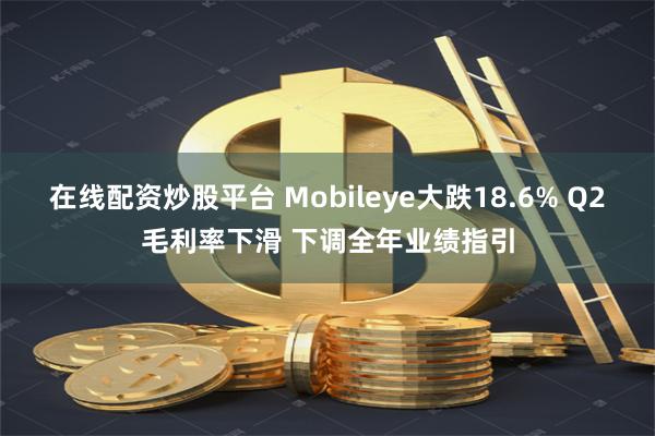 在线配资炒股平台 Mobileye大跌18.6% Q2毛利率下滑 下调全年业绩指引