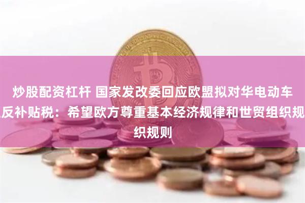 炒股配资杠杆 国家发改委回应欧盟拟对华电动车征反补贴税：希望欧方尊重基本经济规律和世贸组织规则