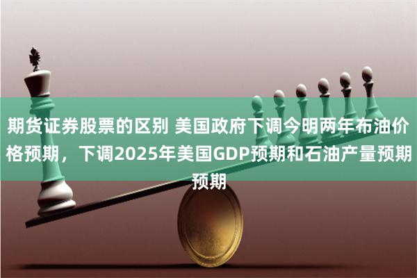 期货证券股票的区别 美国政府下调今明两年布油价格预期，下调2025年美国GDP预期和石油产量预期