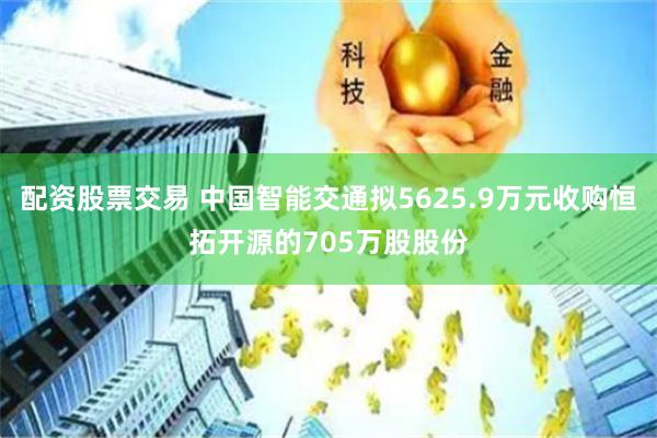 配资股票交易 中国智能交通拟5625.9万元收购恒拓开源的705万股股份