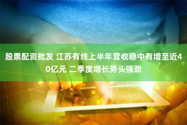 股票配资批发 江苏有线上半年营收稳中有增至近40亿元 二季度增长势头强劲