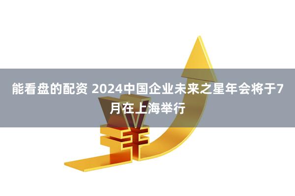 能看盘的配资 2024中国企业未来之星年会将于7月在上海举行