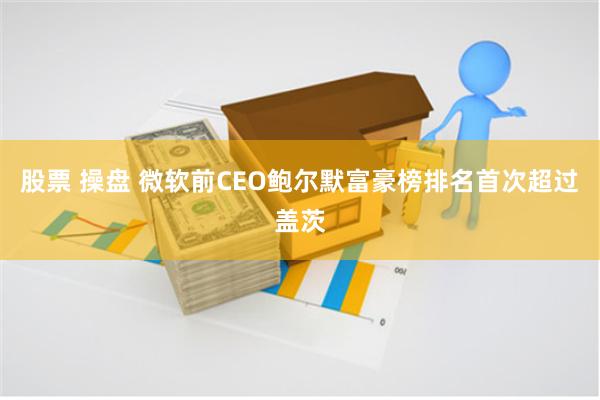 股票 操盘 微软前CEO鲍尔默富豪榜排名首次超过盖茨