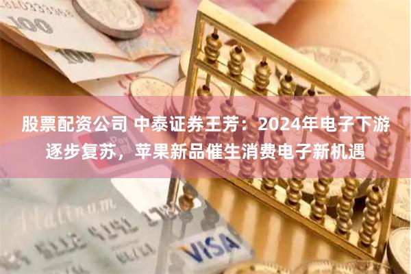 股票配资公司 中泰证券王芳：2024年电子下游逐步复苏，苹果新品催生消费电子新机遇
