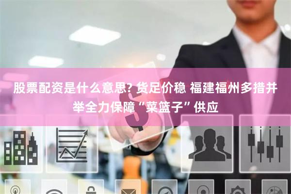 股票配资是什么意思? 货足价稳 福建福州多措并举全力保障“菜篮子”供应