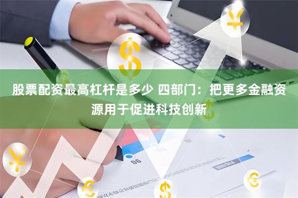 股票配资最高杠杆是多少 四部门：把更多金融资源用于促进科技创新