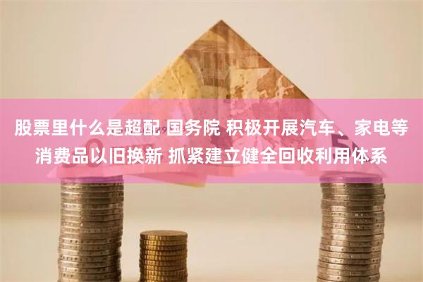 股票里什么是超配 国务院 积极开展汽车、家电等消费品以旧换新 抓紧建立健全回收利用体系