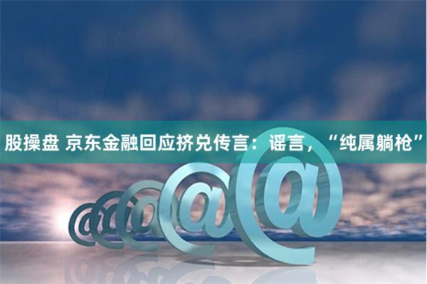 股操盘 京东金融回应挤兑传言：谣言，“纯属躺枪”
