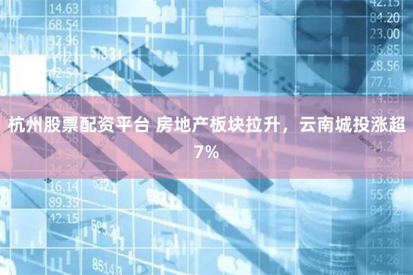 杭州股票配资平台 房地产板块拉升，云南城投涨超7%