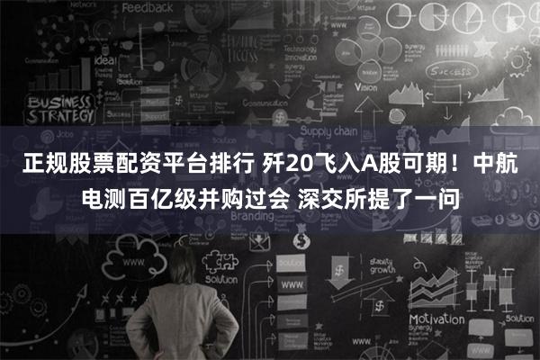 正规股票配资平台排行 歼20飞入A股可期！中航电测百亿级并购过会 深交所提了一问