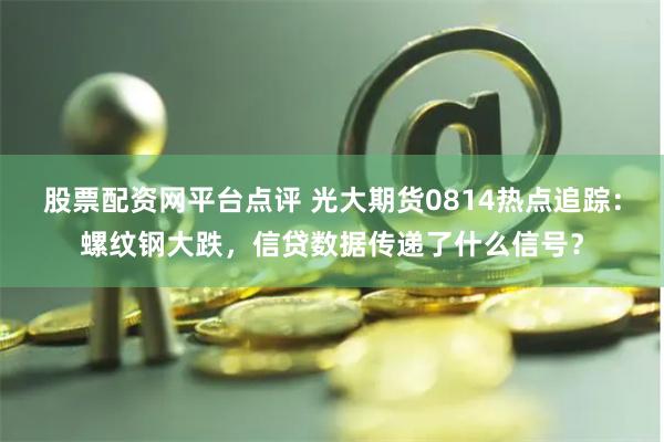 股票配资网平台点评 光大期货0814热点追踪：螺纹钢大跌，信贷数据传递了什么信号？