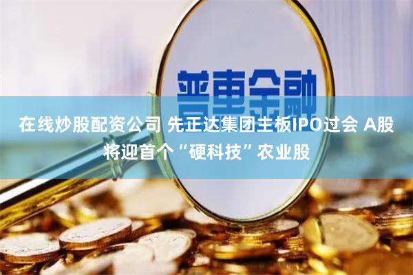 在线炒股配资公司 先正达集团主板IPO过会 A股将迎首个“硬科技”农业股