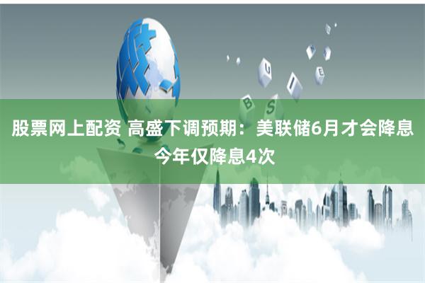 股票网上配资 高盛下调预期：美联储6月才会降息 今年仅降息4次