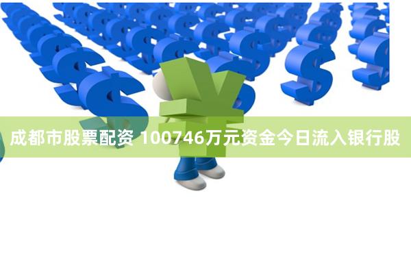 成都市股票配资 100746万元资金今日流入银行股