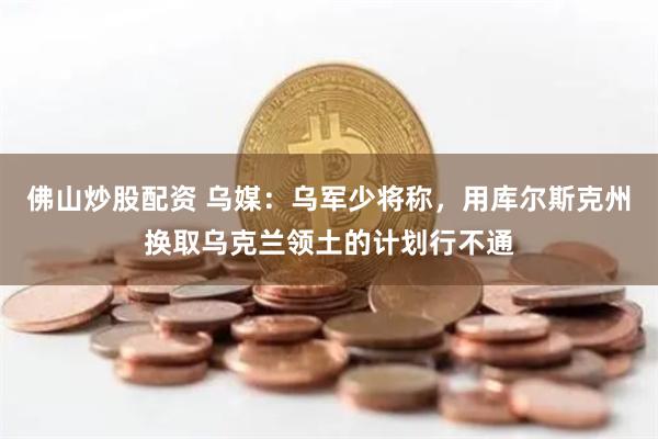 佛山炒股配资 乌媒：乌军少将称，用库尔斯克州换取乌克兰领土的计划行不通