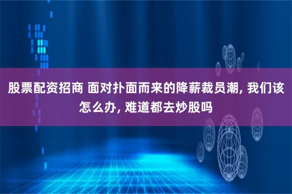 股票配资招商 面对扑面而来的降薪裁员潮, 我们该怎么办, 难道都去炒股吗
