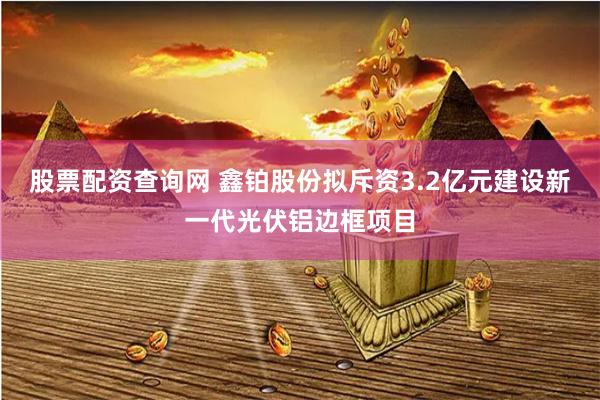 股票配资查询网 鑫铂股份拟斥资3.2亿元建设新一代光伏铝边框项目