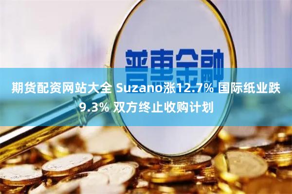 期货配资网站大全 Suzano涨12.7% 国际纸业跌9.3% 双方终止收购计划
