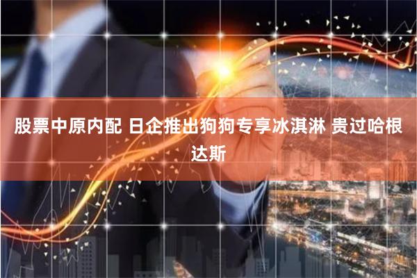 股票中原内配 日企推出狗狗专享冰淇淋 贵过哈根达斯