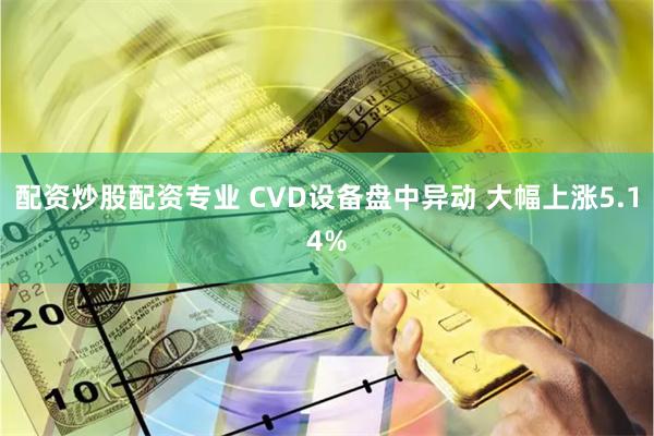 配资炒股配资专业 CVD设备盘中异动 大幅上涨5.14%