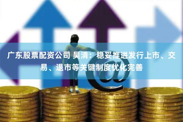 广东股票配资公司 吴清：稳妥推进发行上市、交易、退市等关键制度优化完善