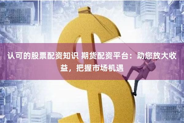 认可的股票配资知识 期货配资平台：助您放大收益，把握市场机遇