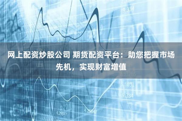 网上配资炒股公司 期货配资平台：助您把握市场先机，实现财富增值