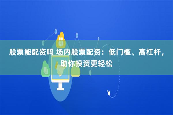 股票能配资吗 场内股票配资：低门槛、高杠杆，助你投资更轻松