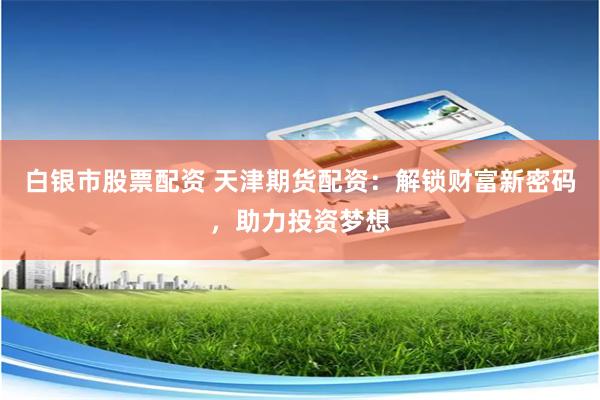 白银市股票配资 天津期货配资：解锁财富新密码，助力投资梦想