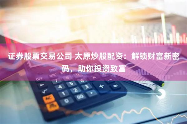 证券股票交易公司 太原炒股配资：解锁财富新密码，助你投资致富