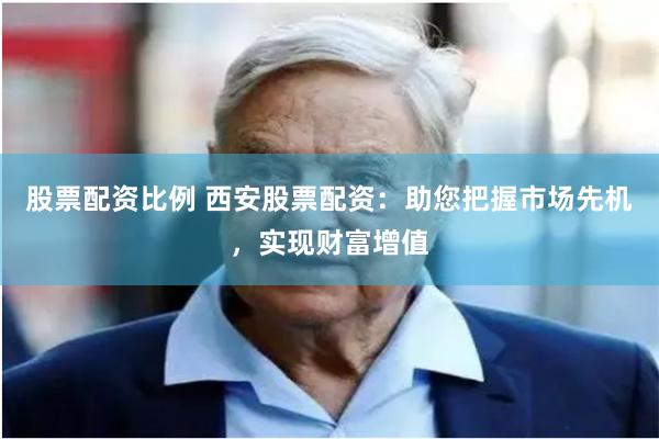 股票配资比例 西安股票配资：助您把握市场先机，实现财富增值