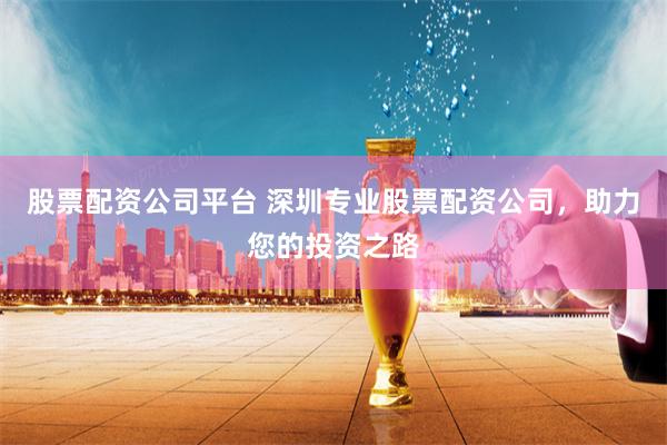股票配资公司平台 深圳专业股票配资公司，助力您的投资之路