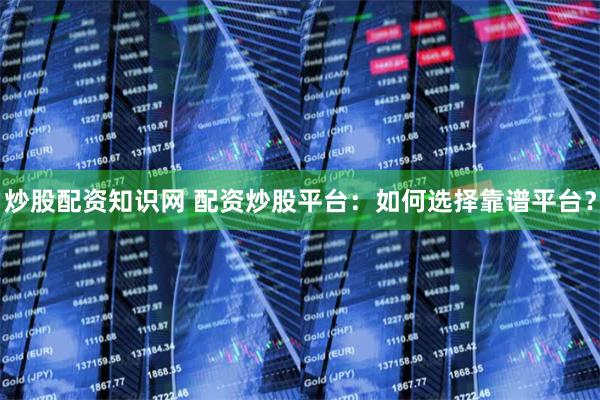 炒股配资知识网 配资炒股平台：如何选择靠谱平台？