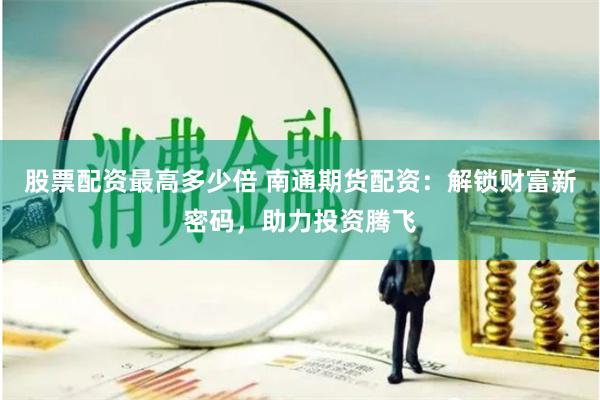 股票配资最高多少倍 南通期货配资：解锁财富新密码，助力投资腾飞