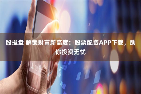 股操盘 解锁财富新高度：股票配资APP下载，助你投资无忧