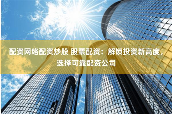 配资网络配资炒股 股票配资：解锁投资新高度，选择可靠配资公司