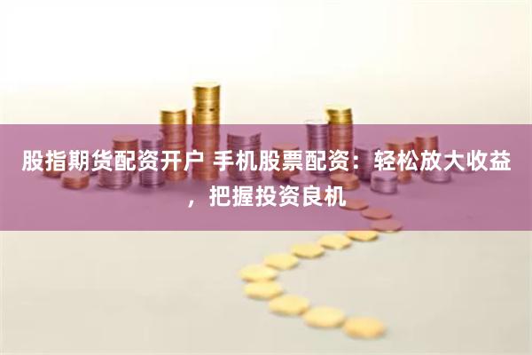 股指期货配资开户 手机股票配资：轻松放大收益，把握投资良机