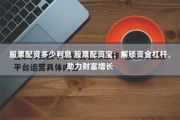 股票配资多少利息 股票配资宝：解锁资金杠杆，助力财富增长