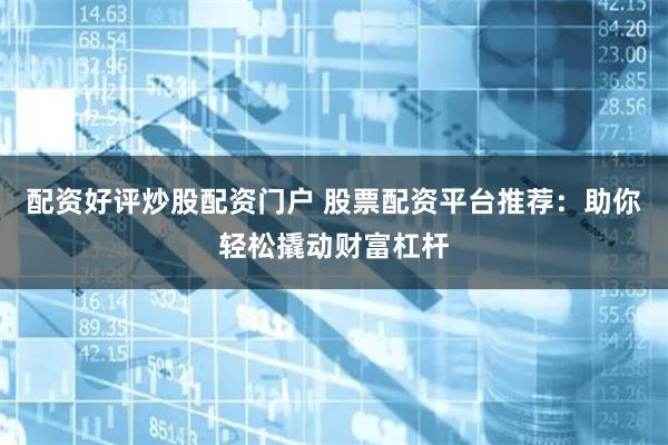 配资好评炒股配资门户 股票配资平台推荐：助你轻松撬动财富杠杆