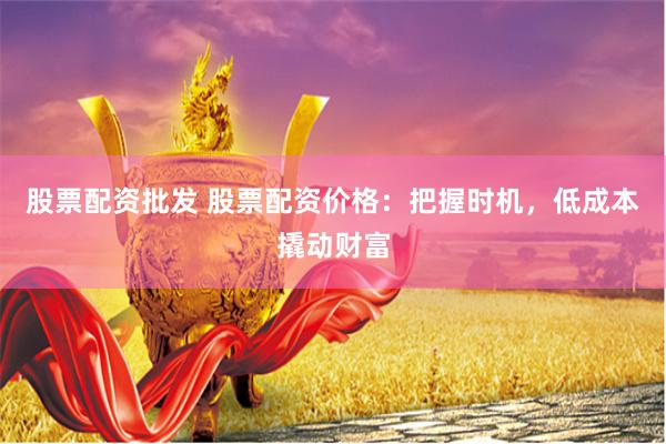 股票配资批发 股票配资价格：把握时机，低成本撬动财富